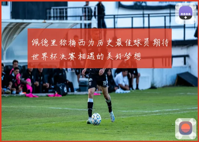 佩德里称梅西为历史最佳球员期待世界杯决赛相遇的美好梦想
