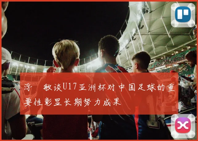 浮嶋敏谈U17亚洲杯对中国足球的重要性彰显长期努力成果