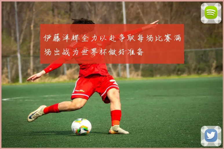 伊藤洋辉全力以赴争取每场比赛满场出战为世界杯做好准备