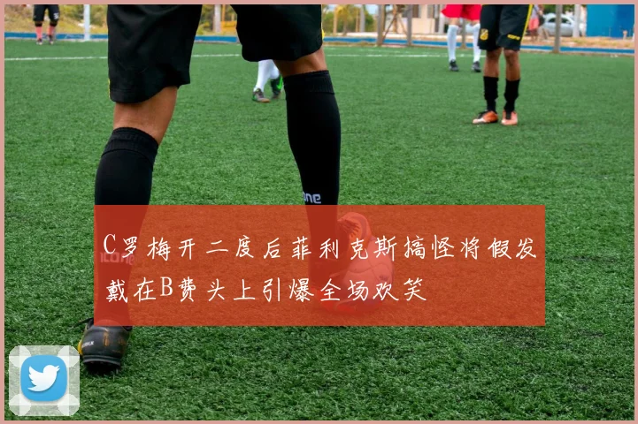 C罗梅开二度后菲利克斯搞怪将假发戴在B费头上引爆全场欢笑