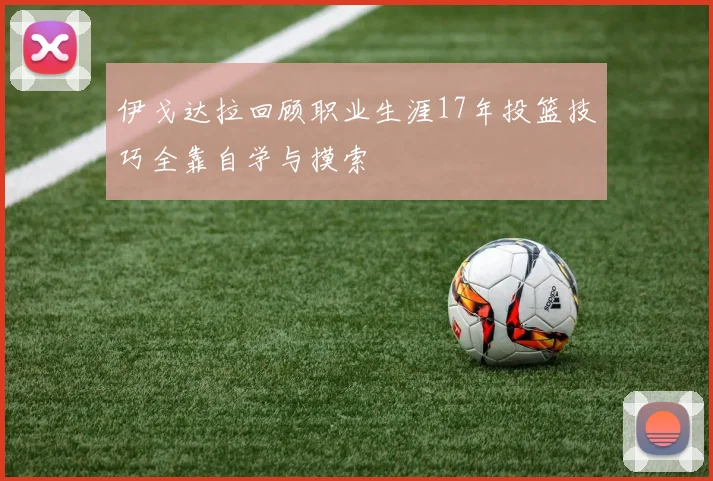伊戈达拉回顾职业生涯17年投篮技巧全靠自学与摸索