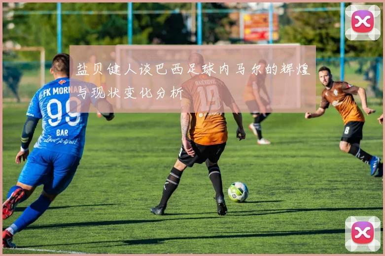 盐贝健人谈巴西足球内马尔的辉煌与现状变化分析