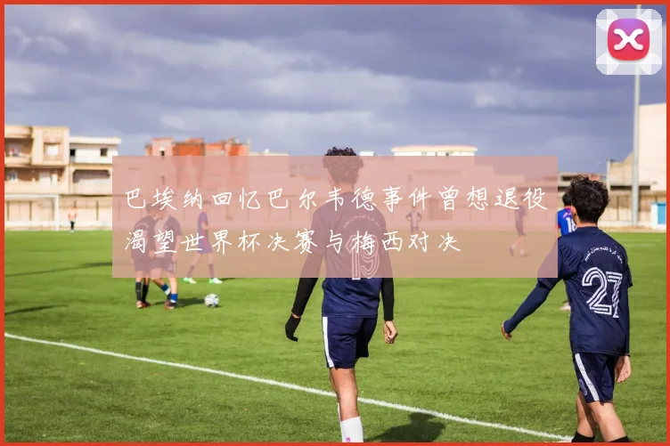 巴埃纳回忆巴尔韦德事件曾想退役渴望世界杯决赛与梅西对决