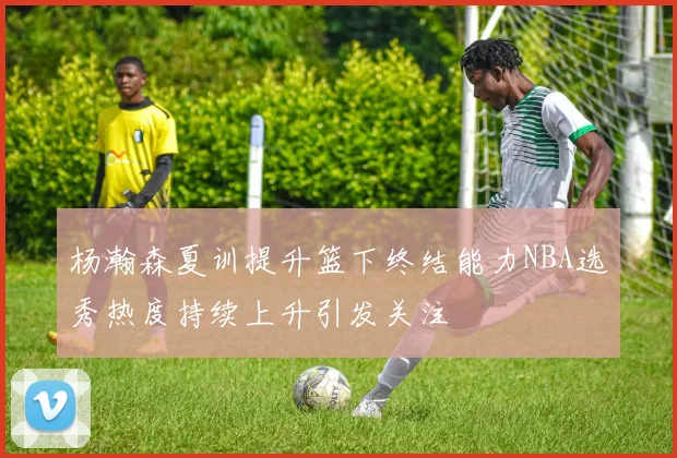 杨瀚森夏训提升篮下终结能力NBA选秀热度持续上升引发关注