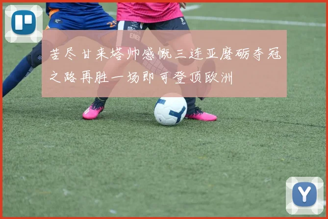 苦尽甘来塔帅感慨三连亚磨砺夺冠之路再胜一场即可登顶欧洲
