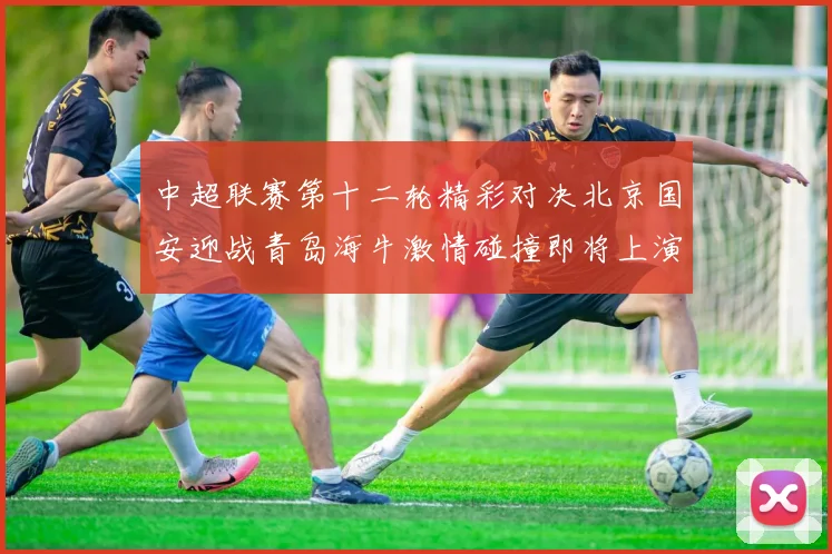 中超联赛第十二轮精彩对决北京国安迎战青岛海牛激情碰撞即将上演