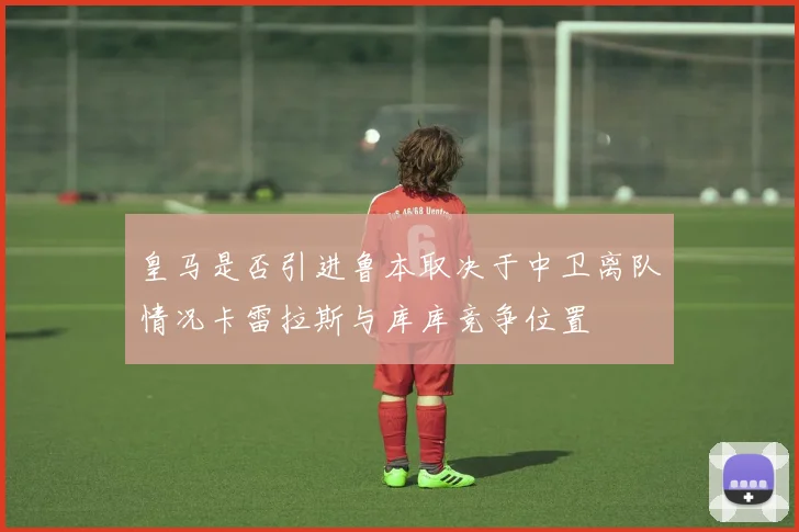 皇马是否引进鲁本取决于中卫离队情况卡雷拉斯与库库竞争位置