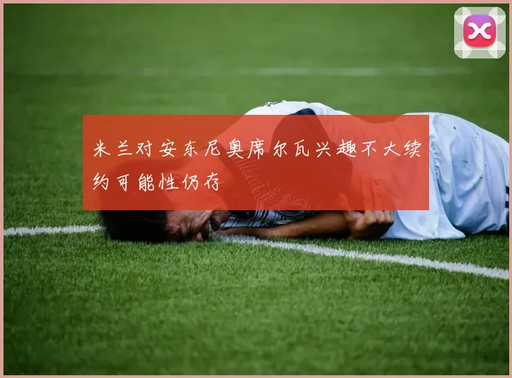 米兰对安东尼奥席尔瓦兴趣不大续约可能性仍存