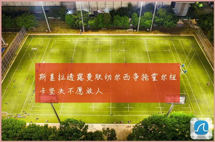斯基拉透露曼联切尔西争抢霍尔纽卡坚决不愿放人