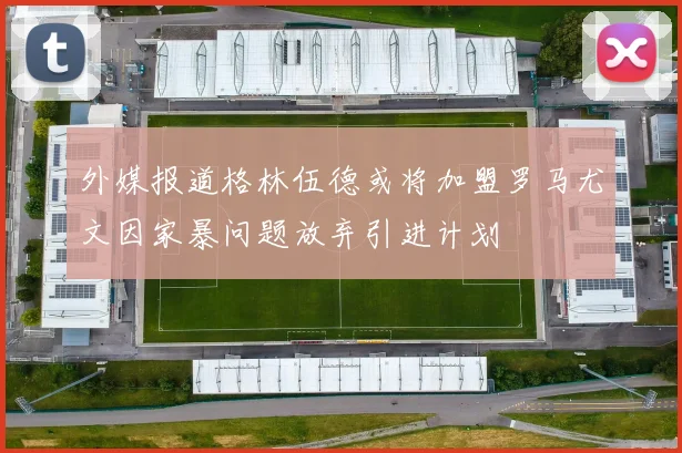 外媒报道格林伍德或将加盟罗马尤文因家暴问题放弃引进计划