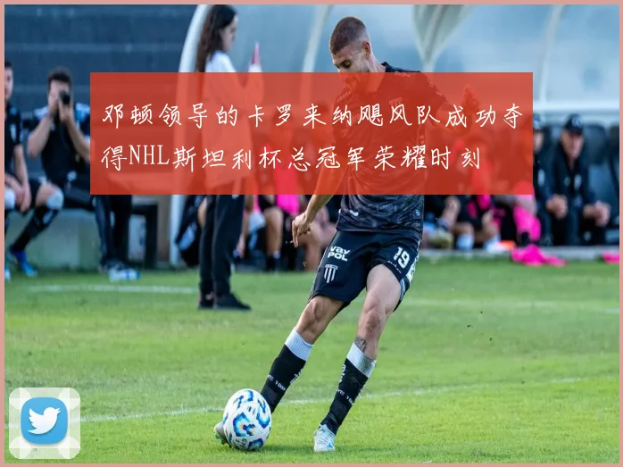 邓顿领导的卡罗来纳飓风队成功夺得NHL斯坦利杯总冠军荣耀时刻
