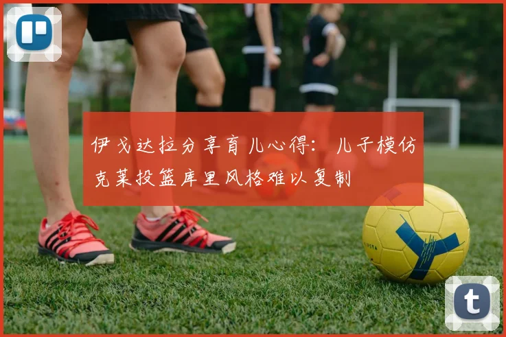 伊戈达拉分享育儿心得：儿子模仿克莱投篮库里风格难以复制