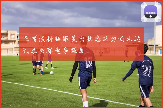 王博谈孙铭徽复出状态认为尚未达到总决赛竞争强度