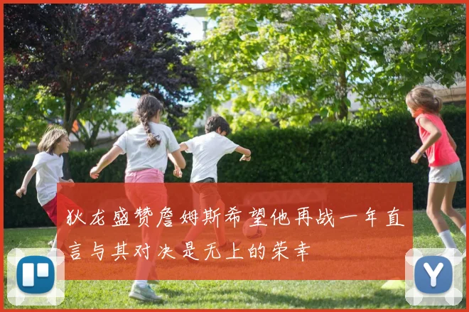 狄龙盛赞詹姆斯希望他再战一年直言与其对决是无上的荣幸