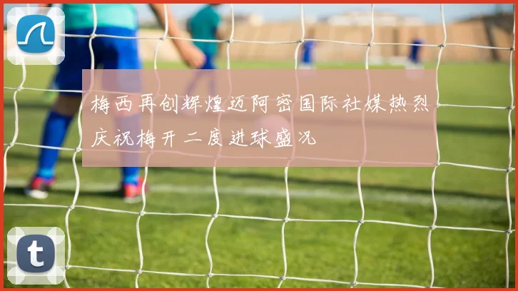 梅西再创辉煌迈阿密国际社媒热烈庆祝梅开二度进球盛况