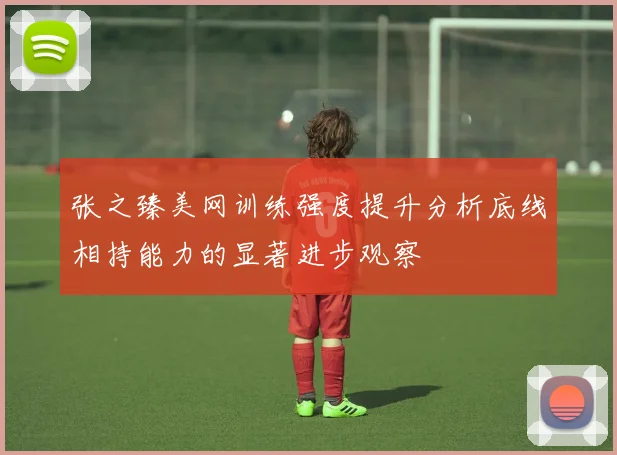张之臻美网训练强度提升分析底线相持能力的显著进步观察