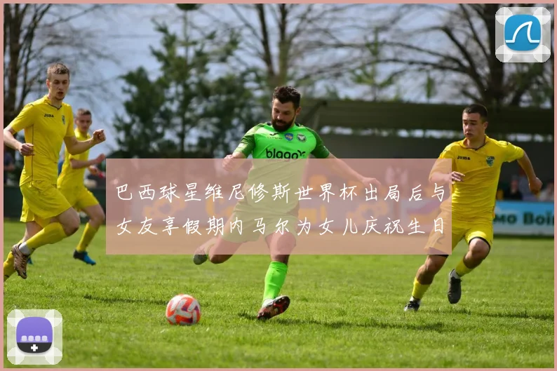 巴西球星维尼修斯世界杯出局后与女友享假期内马尔为女儿庆祝生日
