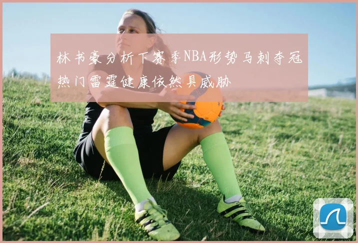 林书豪分析下赛季NBA形势马刺夺冠热门雷霆健康依然具威胁