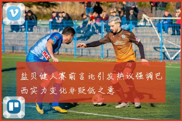 盐贝健人赛前言论引发热议强调巴西实力变化非贬低之意