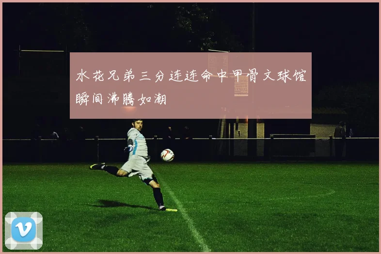 水花兄弟三分连连命中甲骨文球馆瞬间沸腾如潮