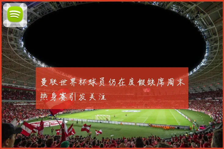 曼联世界杯球员仍在度假缺席周末热身赛引发关注