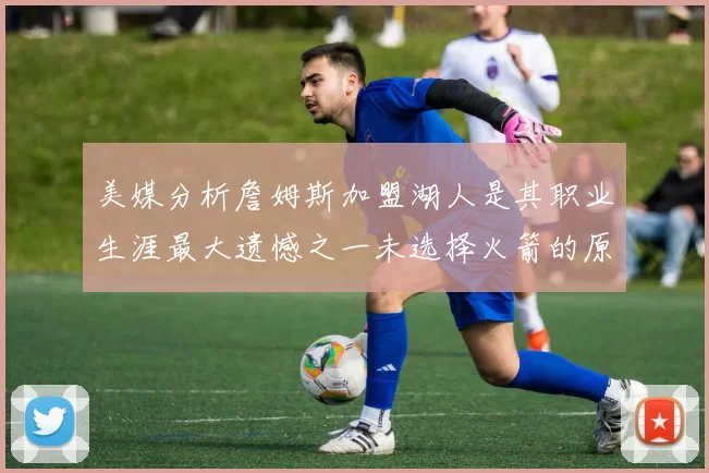美媒分析詹姆斯加盟湖人是其职业生涯最大遗憾之一未选择火箭的原因